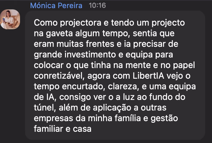 Comentário de Mónica Pereira: Tendo um projeto na gaveta há algum tempo, sentia que eram muitas frentes e que ia precisar de grande investimento e equipa para tornar concretizável o que tinha na mente e no papel. Agora, com a LibertIA, vejo o tempo encurtado, clareza e uma equipa de IA. Consigo ver a luz ao fundo do túnel.